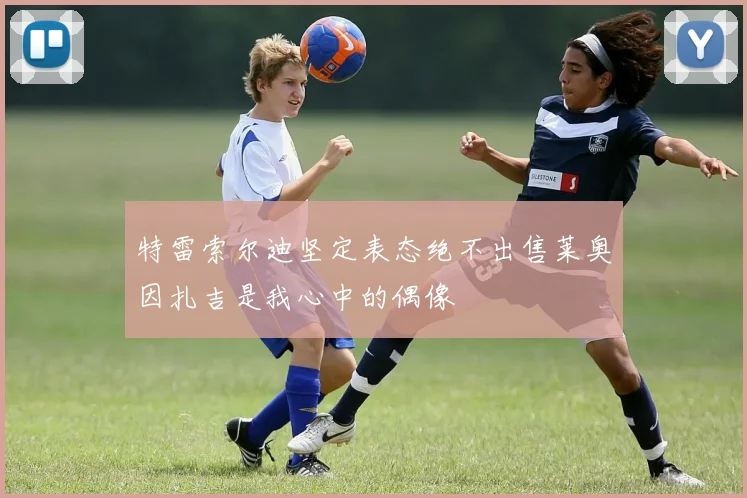 特雷索尔迪坚定表态绝不出售莱奥因扎吉是我心中的偶像
