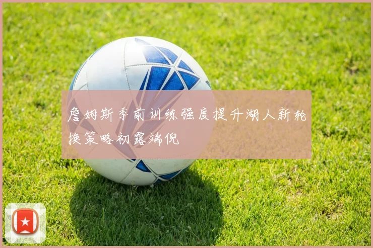 詹姆斯季前训练强度提升湖人新轮换策略初露端倪