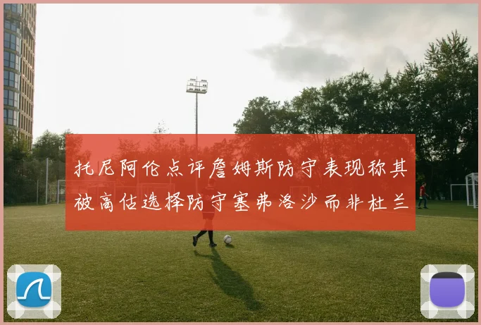 托尼阿伦点评詹姆斯防守表现称其被高估选择防守塞弗洛沙而非杜兰特