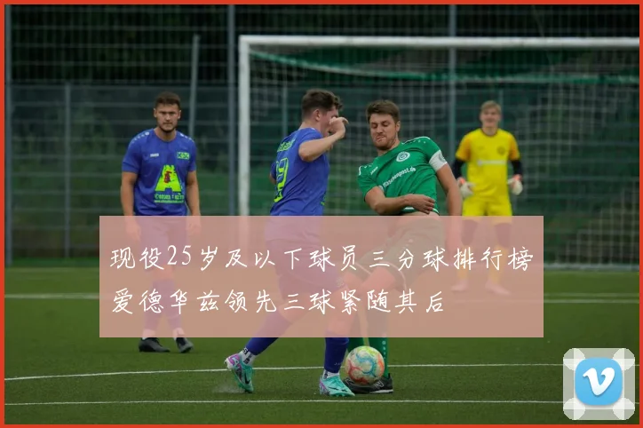 现役25岁及以下球员三分球排行榜爱德华兹领先三球紧随其后
